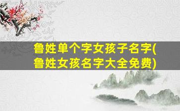 鲁姓单个字女孩子名字(鲁姓女孩名字大全免费)