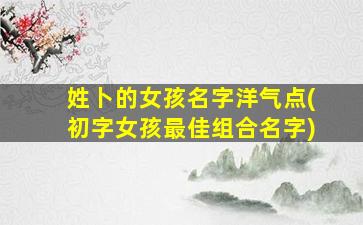 姓卜的女孩名字洋气点(初字女孩最佳组合名字)