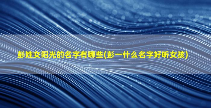 彭姓女阳光的名字有哪些(彭一什么名字好听女孩)