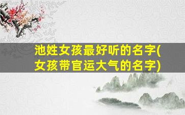 池姓女孩最好听的名字(女孩带官运大气的名字)