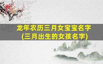 龙年农历三月女宝宝名字(三月出生的女孩名字)