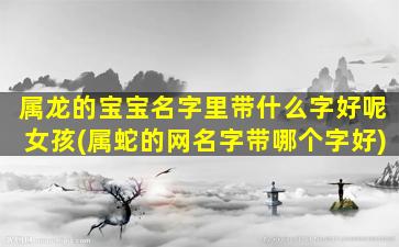 属龙的宝宝名字里带什么字好呢女孩(属蛇的网名字带哪个字好)