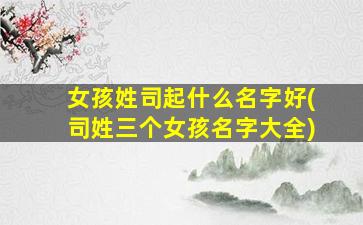 女孩姓司起什么名字好(司姓三个女孩名字大全)