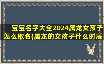 宝宝名字大全2024属龙女孩子怎么取名(属龙的女孩子什么时辰出生好)
