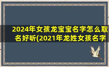 2024年女孩龙宝宝名字怎么取名好听(2021年龙姓女孩名字)