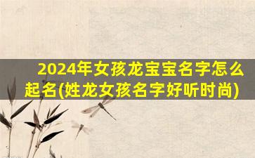 2024年女孩龙宝宝名字怎么起名(姓龙女孩名字好听时尚)