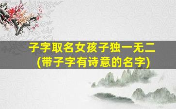 子字取名女孩子独一无二(带子字有诗意的名字)
