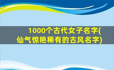 1000个古代女子名字(仙气惊艳稀有的古风名字)