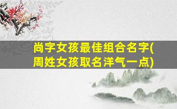 尚字女孩最佳组合名字(周姓女孩取名洋气一点)