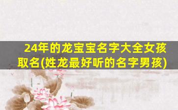24年的龙宝宝名字大全女孩取名(姓龙最好听的名字男孩)