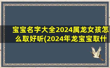 宝宝名字大全2024属龙女孩怎么取好听(2024年龙宝宝取什么名字好)