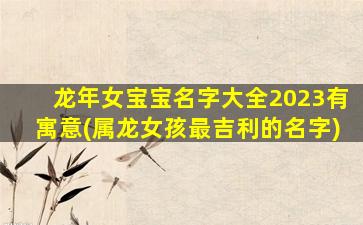 龙年女宝宝名字大全2023有寓意(属龙女孩最吉利的名字)