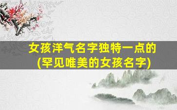 女孩洋气名字独特一点的(罕见唯美的女孩名字)