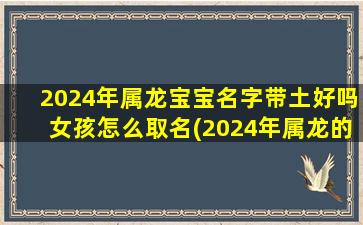 2024年属龙宝宝名字带土好吗女孩怎么取名(2024年属龙的是什么命几月出生好)