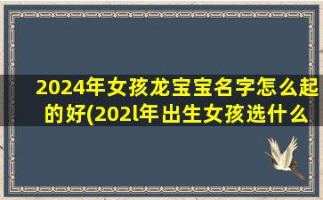 2024年女孩龙宝宝名字怎么起的好(202l年出生女孩选什么名字好)