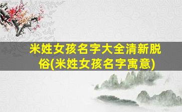 米姓女孩名字大全清新脱俗(米姓女孩名字寓意)