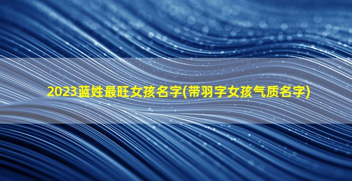 2023蓝姓最旺女孩名字(带羽字女孩气质名字)