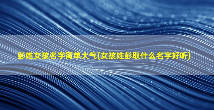 彭姓女孩名字简单大气(女孩姓彭取什么名字好听)