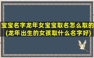 宝宝名字龙年女宝宝取名怎么取的(龙年出生的女孩取什么名字好)