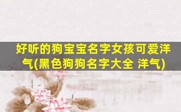 好听的狗宝宝名字女孩可爱洋气(黑色狗狗名字大全 洋气)