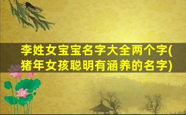 李姓女宝宝名字大全两个字(猪年女孩聪明有涵养的名字)