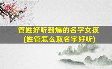管姓好听到爆的名字女孩(姓管怎么取名字好听)