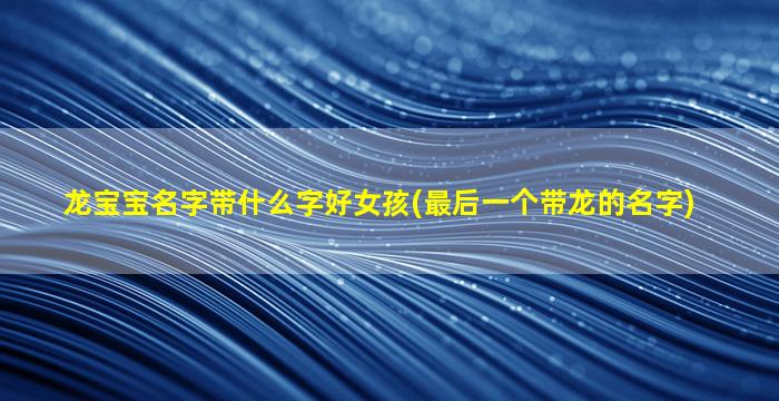 龙宝宝名字带什么字好女孩(最后一个带龙的名字)