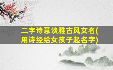 二字诗意淡雅古风女名(用诗经给女孩子起名字)