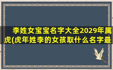 李姓女宝宝名字大全2029年属虎(虎年姓李的女孩取什么名字最好)
