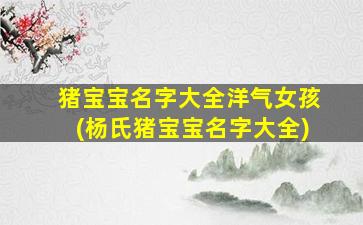 猪宝宝名字大全洋气女孩(杨氏猪宝宝名字大全)