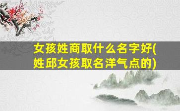 女孩姓商取什么名字好(姓邱女孩取名洋气点的)