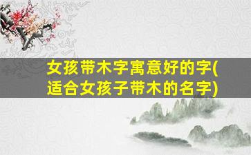 女孩带木字寓意好的字(适合女孩子带木的名字)