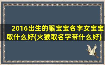 2016出生的猴宝宝名字女宝宝取什么好(火猴取名字带什么好)