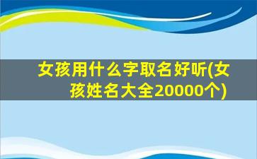 女孩用什么字取名好听(女孩姓名大全20000个)
