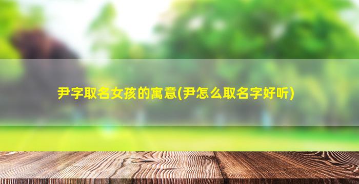 尹字取名女孩的寓意(尹怎么取名字好听)