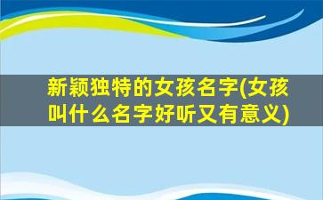 新颖独特的女孩名字(女孩叫什么名字好听又有意义)