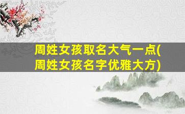 周姓女孩取名大气一点(周姓女孩名字优雅大方)