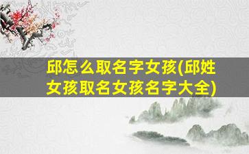 邱怎么取名字女孩(邱姓女孩取名女孩名字大全)