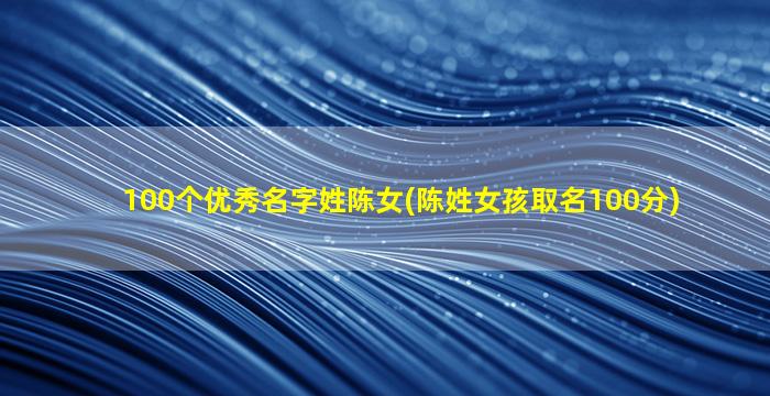 100个优秀名字姓陈女(陈姓女孩取名100分)