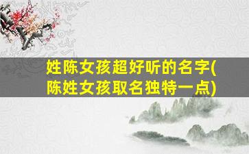 姓陈女孩超好听的名字(陈姓女孩取名独特一点)