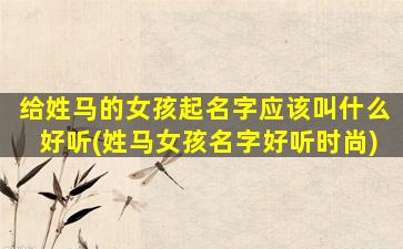 给姓马的女孩起名字应该叫什么好听(姓马女孩名字好听时尚)