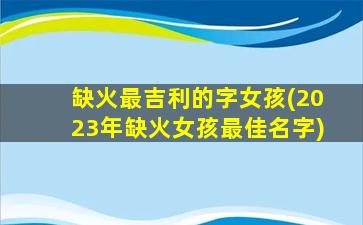 缺火最吉利的字女孩(2023年缺火女孩最佳名字)