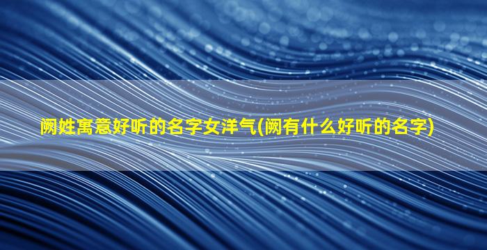 阙姓寓意好听的名字女洋气(阙有什么好听的名字)