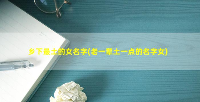 乡下最土的女名字(老一辈土一点的名字女)