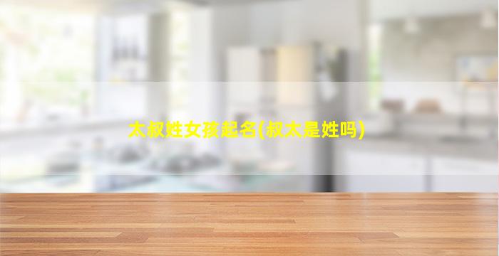太叔姓女孩起名(叔太是姓吗)