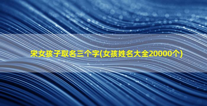 宋女孩子取名三个字(女孩姓名大全20000个)