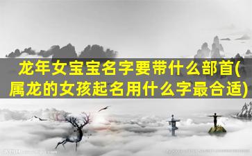 龙年女宝宝名字要带什么部首(属龙的女孩起名用什么字最合适)
