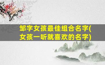 邹字女孩最佳组合名字(女孩一听就喜欢的名字)