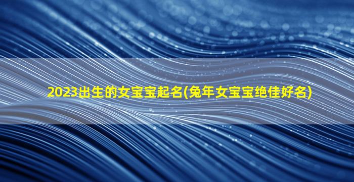 2023出生的女宝宝起名(兔年女宝宝绝佳好名)