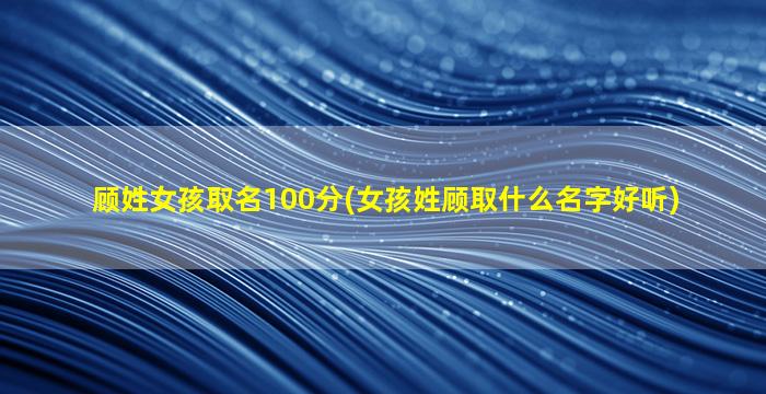 顾姓女孩取名100分(女孩姓顾取什么名字好听)
